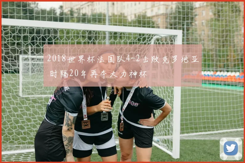 2018世界杯法国队4-2击败克罗地亚 时隔20年再夺大力神杯