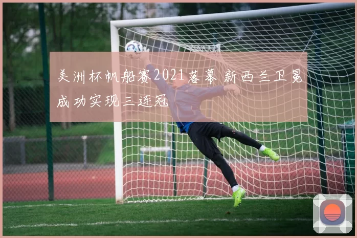 美洲杯帆船赛2021落幕 新西兰卫冕成功实现三连冠