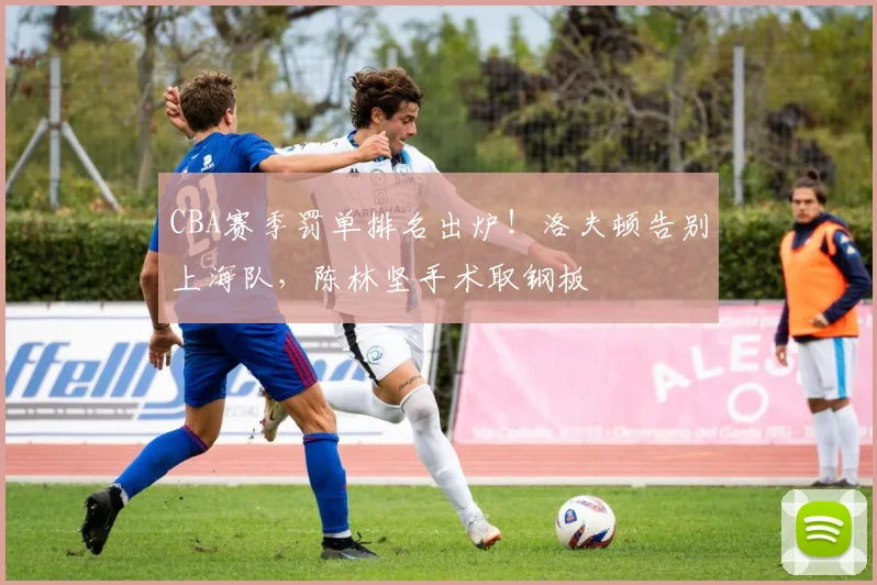 CBA赛季罚单排名出炉！洛夫顿告别上海队，陈林坚手术取钢板