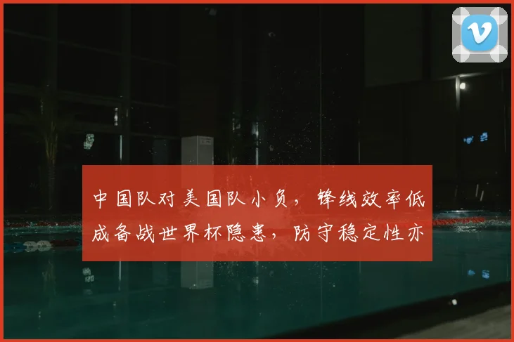 中国队对美国队小负，锋线效率低成备战世界杯隐患，防守稳定性亦待检验