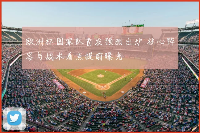 欧洲杯国家队首发预测出炉 核心阵容与战术看点提前曝光