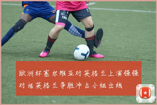 欧洲杯塞尔维亚对英格兰上演强强对话英格兰争胜冲击小组出线