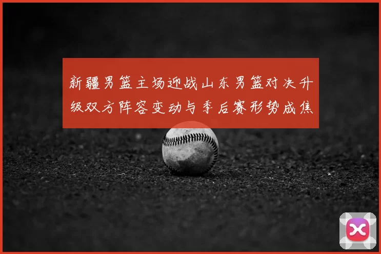 新疆男篮主场迎战山东男篮对决升级双方阵容变动与季后赛形势成焦点
