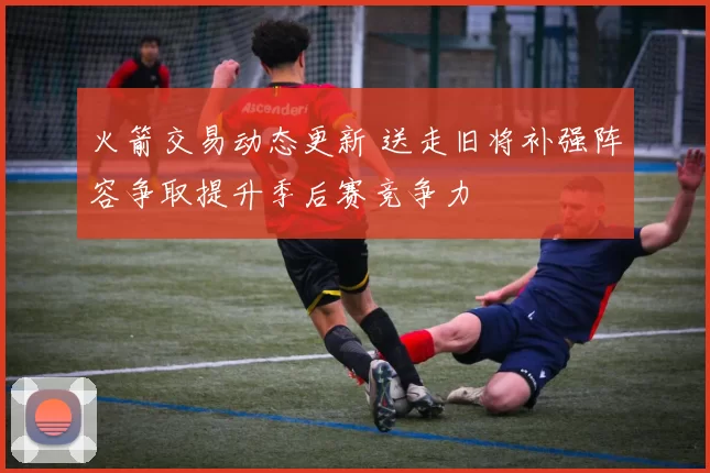 火箭交易动态更新 送走旧将补强阵容争取提升季后赛竞争力