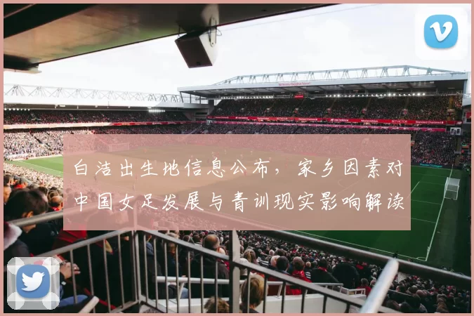 白洁出生地信息公布，家乡因素对中国女足发展与青训现实影响解读