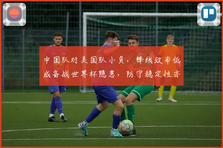 中国队对美国队小负，锋线效率低成备战世界杯隐患，防守稳定性亦待检验