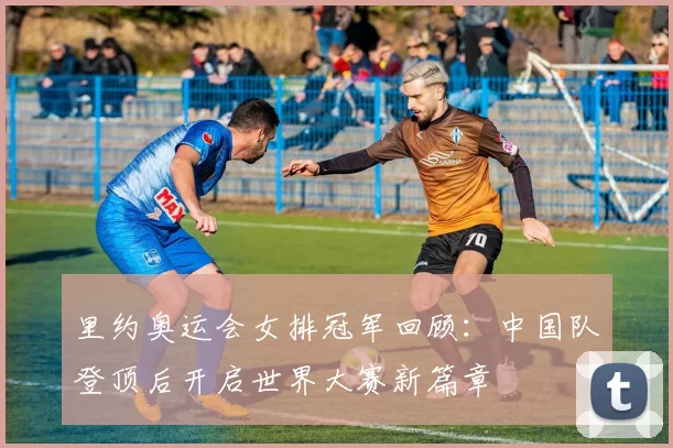 里约奥运会女排冠军回顾：中国队登顶后开启世界大赛新篇章