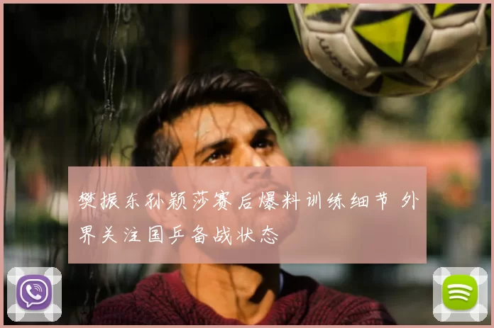 樊振东孙颖莎赛后爆料训练细节 外界关注国乒备战状态