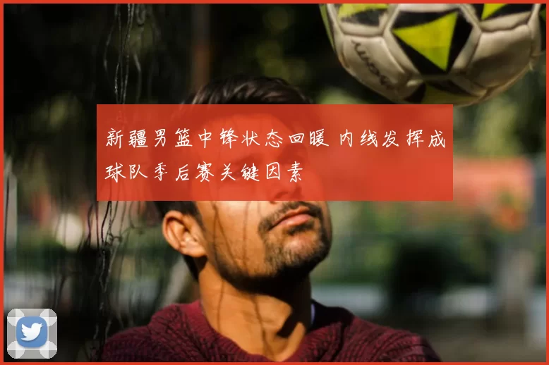 新疆男篮中锋状态回暖 内线发挥成球队季后赛关键因素