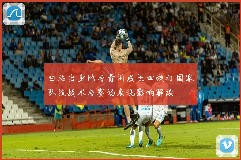 白洁出身地与青训成长回顾对国家队技战术与赛场表现影响解读