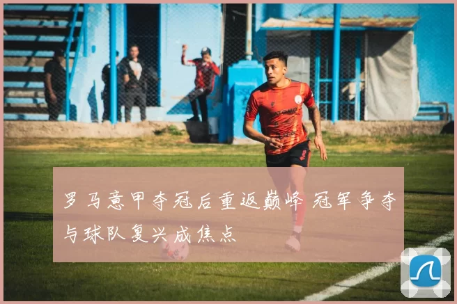 罗马意甲夺冠后重返巅峰 冠军争夺与球队复兴成焦点