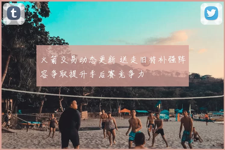 火箭交易动态更新 送走旧将补强阵容争取提升季后赛竞争力