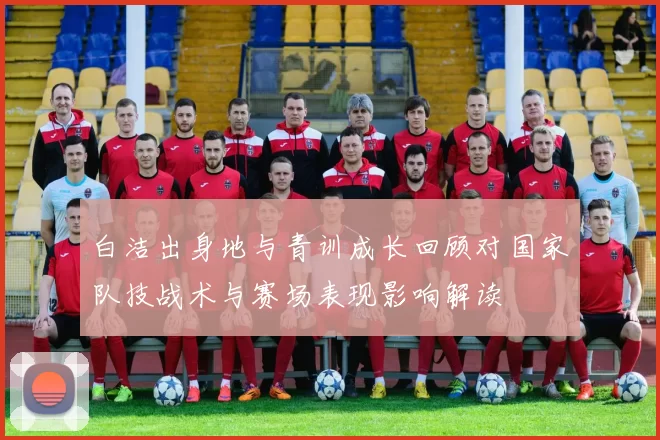 白洁出身地与青训成长回顾对国家队技战术与赛场表现影响解读