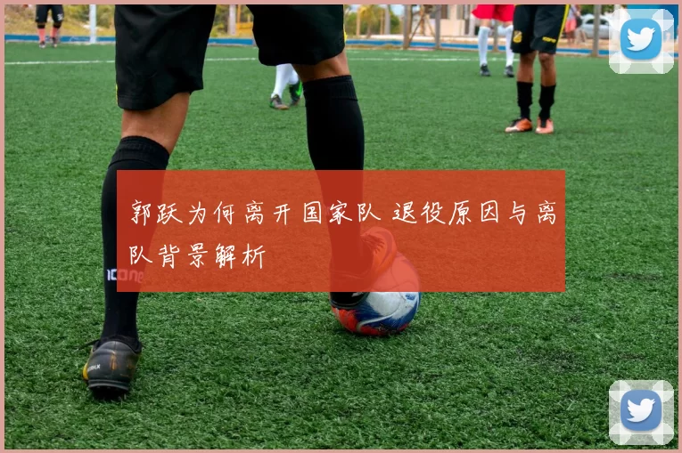 郭跃为何离开国家队 退役原因与离队背景解析