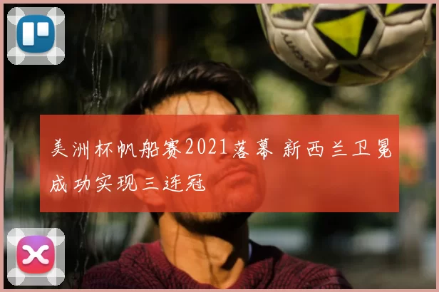 美洲杯帆船赛2021落幕 新西兰卫冕成功实现三连冠