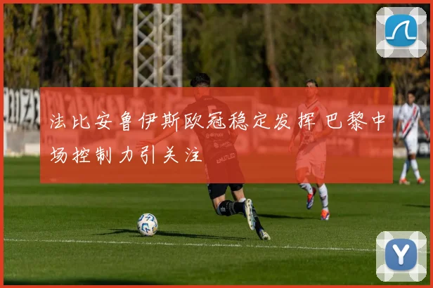 法比安鲁伊斯欧冠稳定发挥 巴黎中场控制力引关注